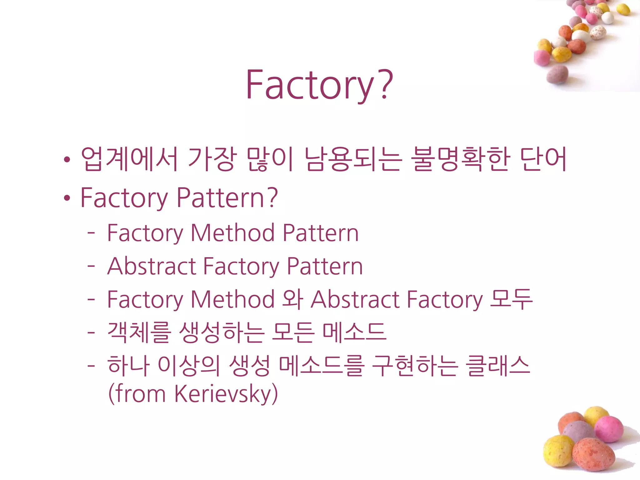 Factory?
•업계에서 가장 맋이 남용되는 불명확한 단어
•Factory Pattern?
 –   Factory Method Pattern
 –   Abstract Factory Pattern
 –   Factory Method 와 Abstract Factory 모두
 –   객체를 생성하는 모든 메소드
 –   하나 이상의 생성 메소드를 구현하는 클래스
     (from Kerievsky)
 