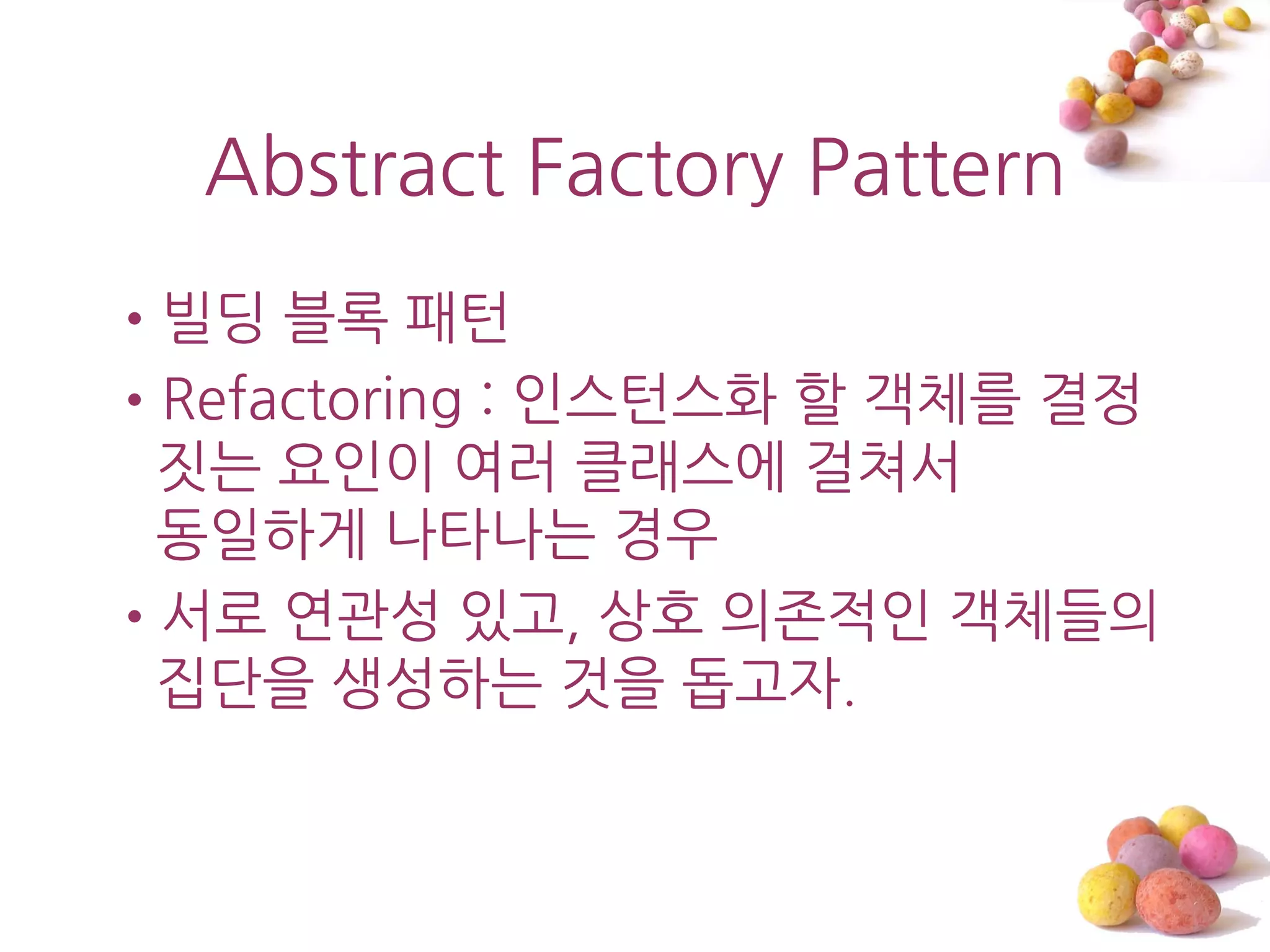 Abstract Factory Pattern
•빌딩 블록 패턴
•Refactoring : 읶스턴스화 할 객체를 결정
 짓는 요읶이 여러 클래스에 걸쳐서
 동읷하게 나타나는 경우
•서로 연관성 있고, 상호 의졲적읶 객체들의
 집단을 생성하는 것을 돕고자.
 