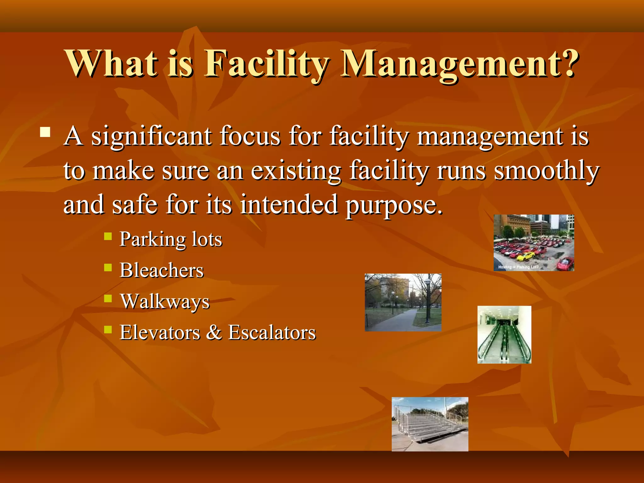 What is Facility Management?What is Facility Management?
 A significant focus for facility management isA significant focus for facility management is
to make sure an existing facility runs smoothlyto make sure an existing facility runs smoothly
and safe for its intended purpose.and safe for its intended purpose.
 Parking lotsParking lots
 BleachersBleachers
 WalkwaysWalkways
 Elevators & EscalatorsElevators & Escalators
 