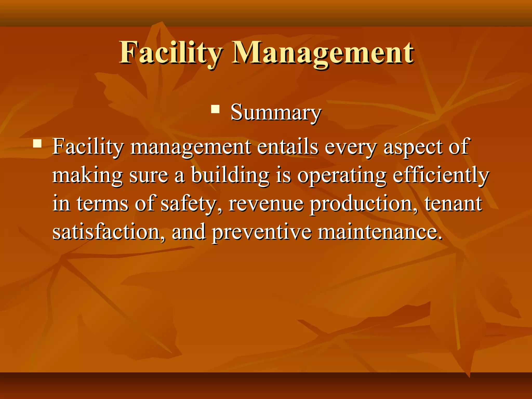 Facility ManagementFacility Management
 SummarySummary
 Facility management entails every aspect ofFacility management entails every aspect of
making sure a building is operating efficientlymaking sure a building is operating efficiently
in terms of safety, revenue production, tenantin terms of safety, revenue production, tenant
satisfaction, and preventive maintenance.satisfaction, and preventive maintenance.
 