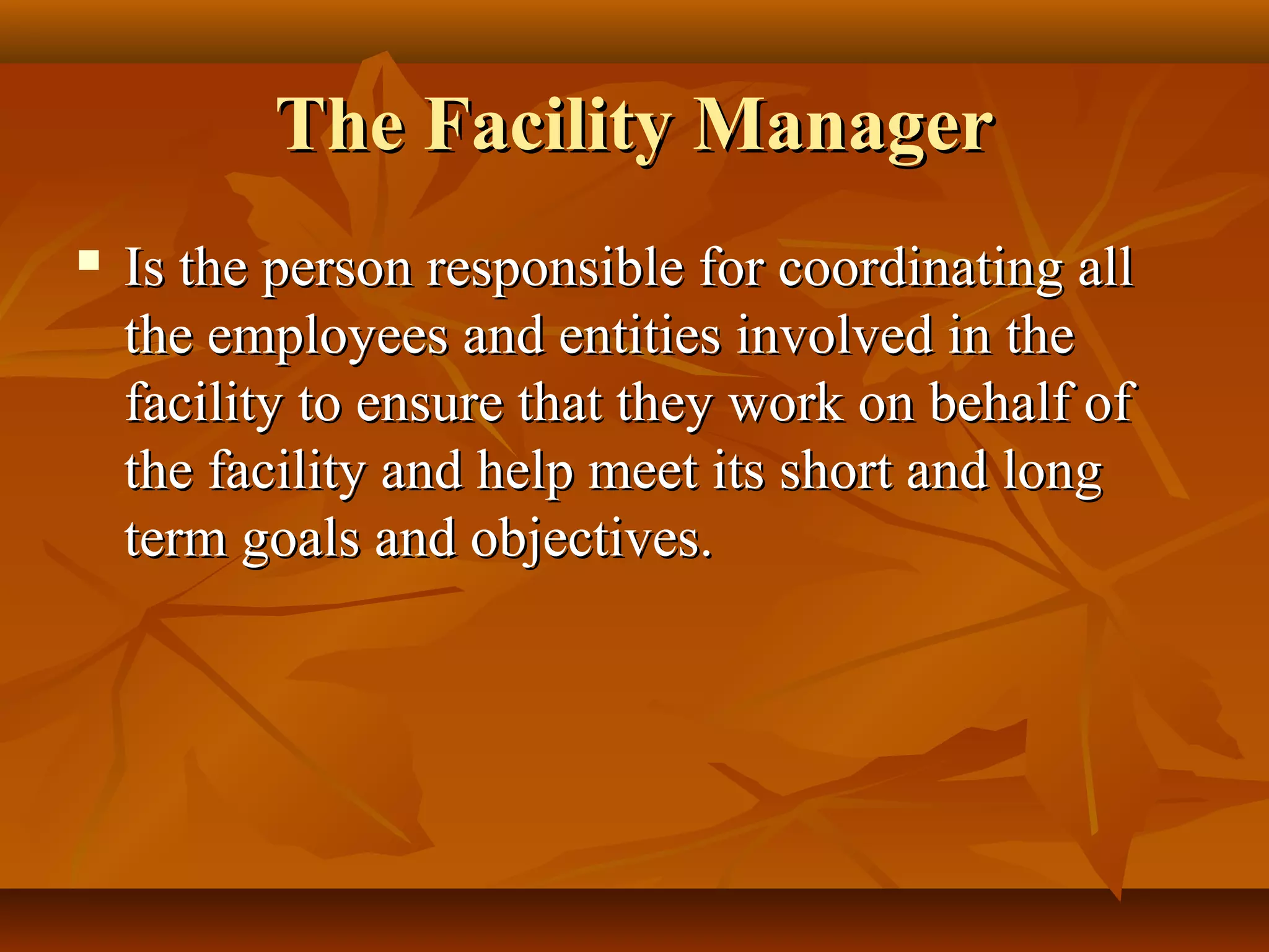 The Facility ManagerThe Facility Manager
 Is the person responsible for coordinating allIs the person responsible for coordinating all
the employees and entities involved in thethe employees and entities involved in the
facility to ensure that they work on behalf offacility to ensure that they work on behalf of
the facility and help meet its short and longthe facility and help meet its short and long
term goals and objectives.term goals and objectives.
 