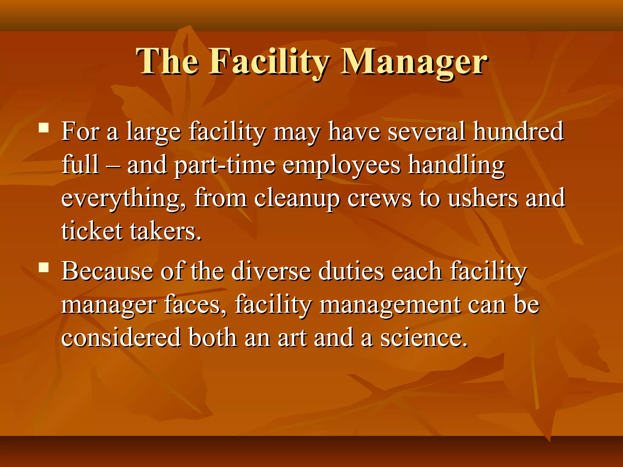 The Facility ManagerThe Facility Manager
 For a large facility may have several hundredFor a large facility may have several hundred
full – and part-time employees handlingfull – and part-time employees handling
everything, from cleanup crews to ushers andeverything, from cleanup crews to ushers and
ticket takers.ticket takers.
 Because of the diverse duties each facilityBecause of the diverse duties each facility
manager faces, facility management can bemanager faces, facility management can be
considered both an art and a science.considered both an art and a science.
 