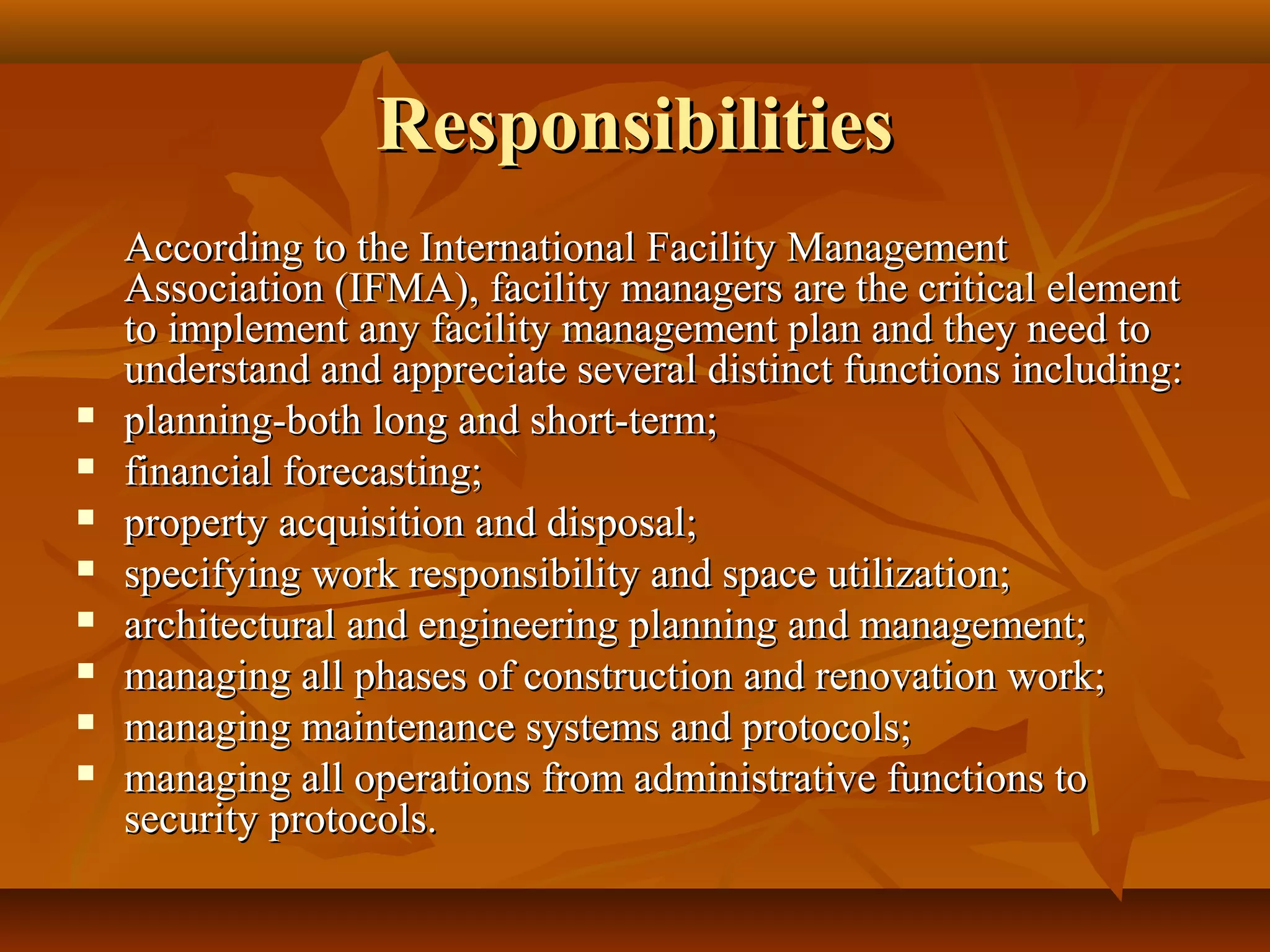 ResponsibilitiesResponsibilities
According to the International Facility ManagementAccording to the International Facility Management
Association (IFMA), facility managers are the critical elementAssociation (IFMA), facility managers are the critical element
to implement any facility management plan and they need toto implement any facility management plan and they need to
understand and appreciate several distinct functions including:understand and appreciate several distinct functions including:
 planning-both long and short-term;planning-both long and short-term;
 financial forecasting;financial forecasting;
 property acquisition and disposal;property acquisition and disposal;
 specifying work responsibility and space utilization;specifying work responsibility and space utilization;
 architectural and engineering planning and management;architectural and engineering planning and management;
 managing all phases of construction and renovation work;managing all phases of construction and renovation work;
 managing maintenance systems and protocols;managing maintenance systems and protocols;
 managing all operations from administrative functions tomanaging all operations from administrative functions to
security protocols.security protocols.
 