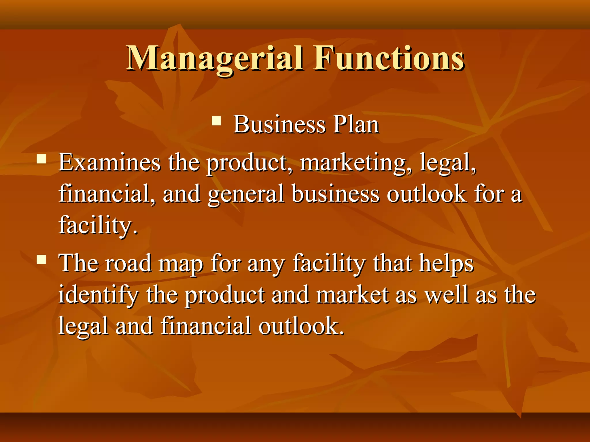 Managerial FunctionsManagerial Functions
 Business PlanBusiness Plan
 Examines the product, marketing, legal,Examines the product, marketing, legal,
financial, and general business outlook for afinancial, and general business outlook for a
facility.facility.
 The road map for any facility that helpsThe road map for any facility that helps
identify the product and market as well as theidentify the product and market as well as the
legal and financial outlook.legal and financial outlook.
 