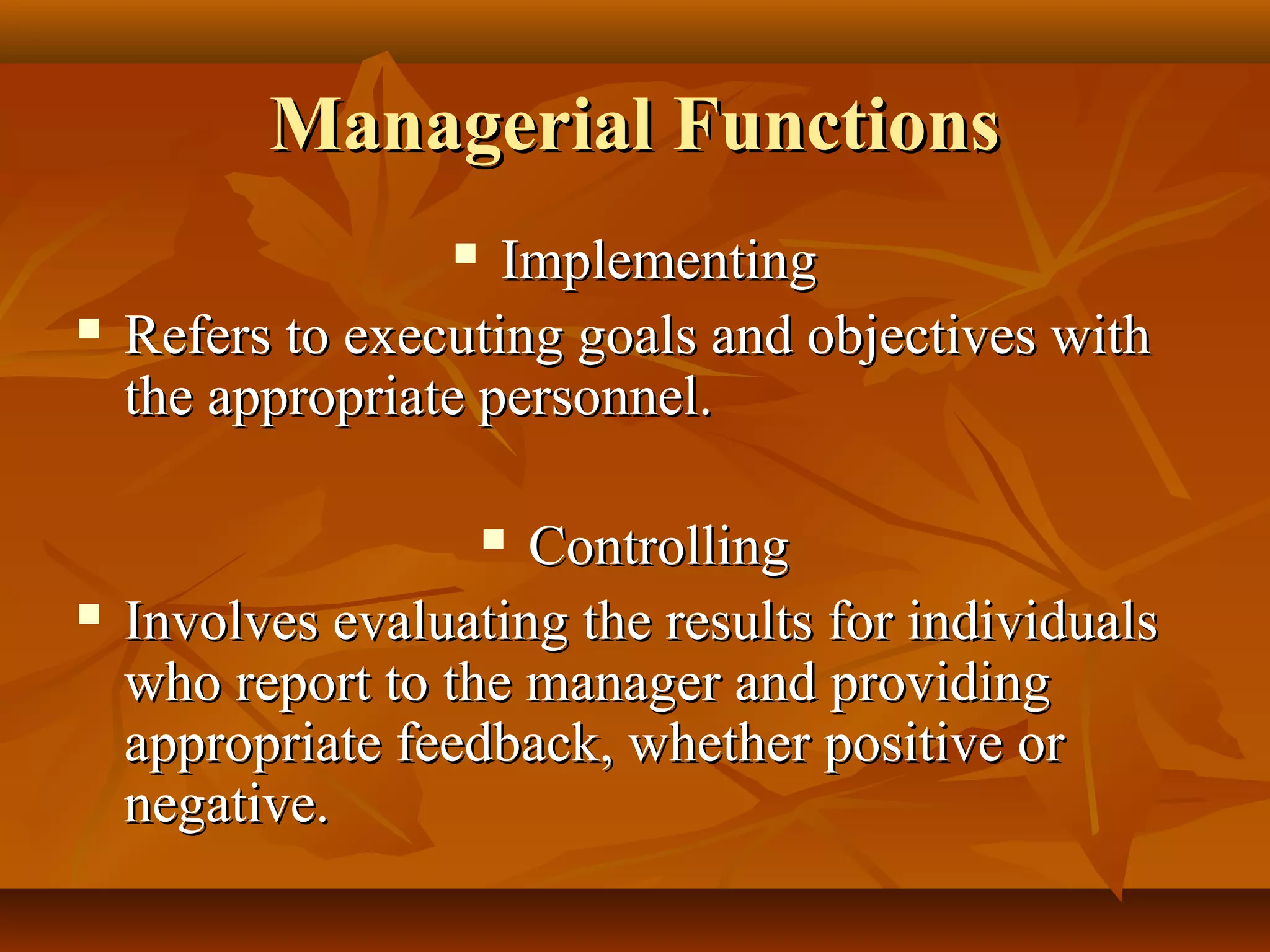 Managerial FunctionsManagerial Functions
 ImplementingImplementing
 Refers to executing goals and objectives withRefers to executing goals and objectives with
the appropriate personnel.the appropriate personnel.
 ControllingControlling
 Involves evaluating the results for individualsInvolves evaluating the results for individuals
who report to the manager and providingwho report to the manager and providing
appropriate feedback, whether positive orappropriate feedback, whether positive or
negative.negative.
 