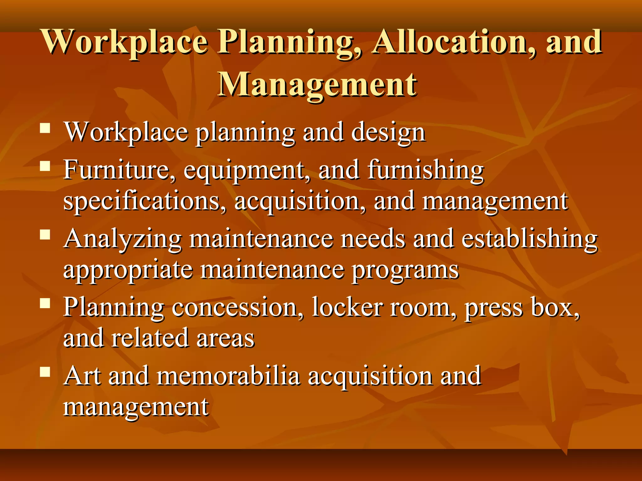Workplace Planning, Allocation, andWorkplace Planning, Allocation, and
ManagementManagement
 Workplace planning and designWorkplace planning and design
 Furniture, equipment, and furnishingFurniture, equipment, and furnishing
specifications, acquisition, and managementspecifications, acquisition, and management
 Analyzing maintenance needs and establishingAnalyzing maintenance needs and establishing
appropriate maintenance programsappropriate maintenance programs
 Planning concession, locker room, press box,Planning concession, locker room, press box,
and related areasand related areas
 Art and memorabilia acquisition andArt and memorabilia acquisition and
managementmanagement
 