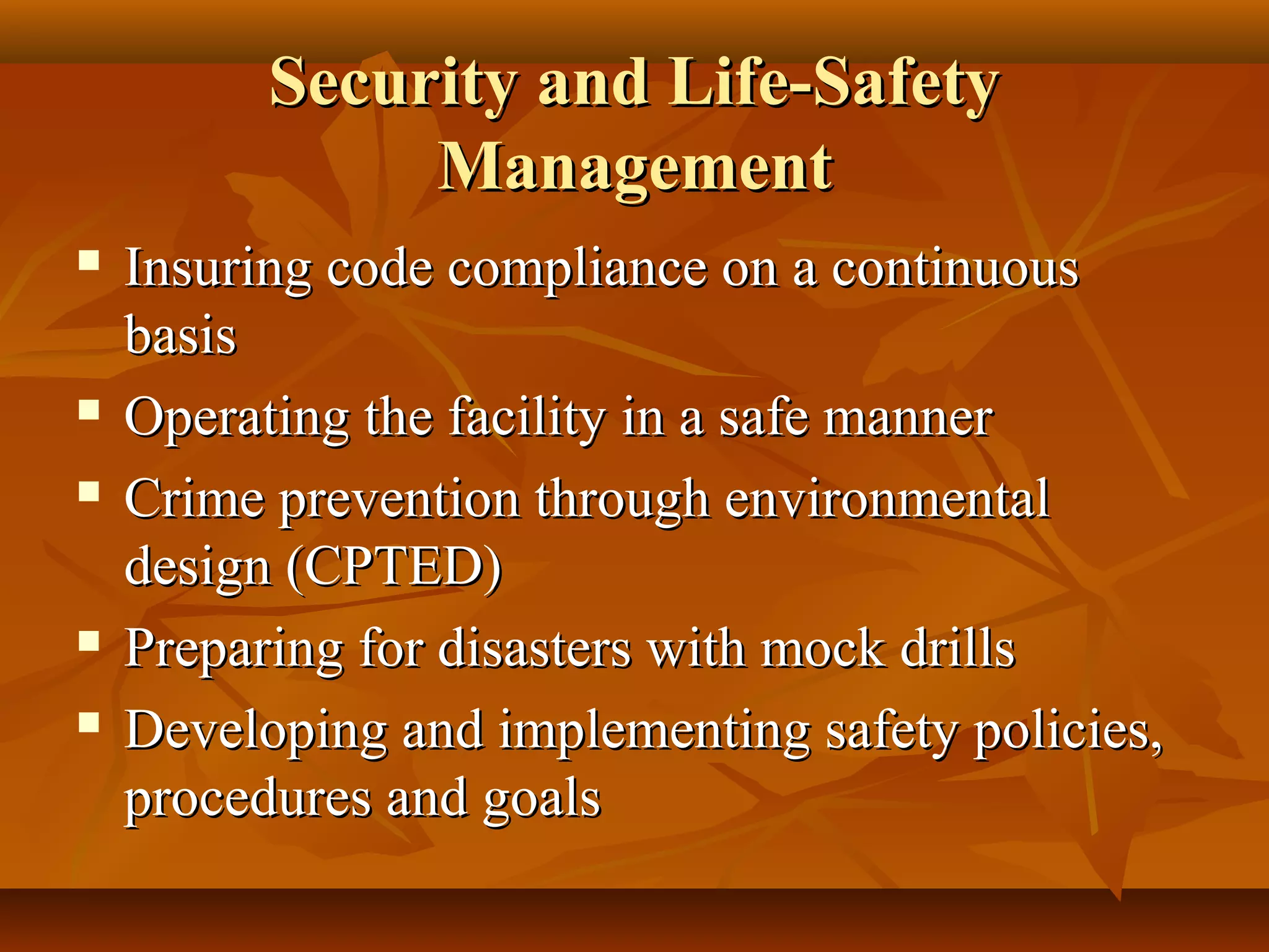 Security and Life-SafetySecurity and Life-Safety
ManagementManagement
 Insuring code compliance on a continuousInsuring code compliance on a continuous
basisbasis
 Operating the facility in a safe mannerOperating the facility in a safe manner
 Crime prevention through environmentalCrime prevention through environmental
design (CPTED)design (CPTED)
 Preparing for disasters with mock drillsPreparing for disasters with mock drills
 Developing and implementing safety policies,Developing and implementing safety policies,
procedures and goalsprocedures and goals
 