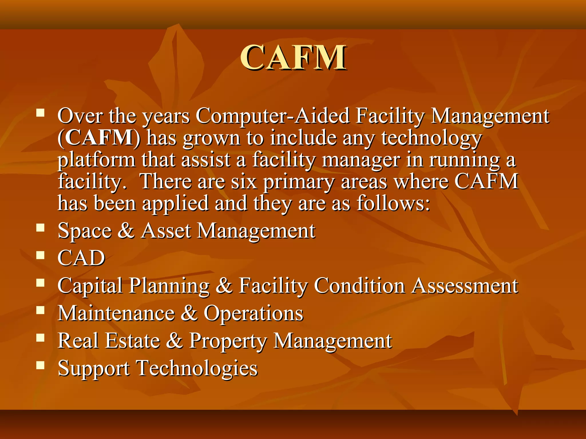 CAFMCAFM
 Over the years Computer-Aided Facility ManagementOver the years Computer-Aided Facility Management
((CAFMCAFM) has grown to include any technology) has grown to include any technology
platform that assist a facility manager in running aplatform that assist a facility manager in running a
facility. There are six primary areas where CAFMfacility. There are six primary areas where CAFM
has been applied and they are as follows:has been applied and they are as follows:
 Space & Asset ManagementSpace & Asset Management
 CADCAD
 Capital Planning & Facility Condition AssessmentCapital Planning & Facility Condition Assessment
 Maintenance & OperationsMaintenance & Operations
 Real Estate & Property ManagementReal Estate & Property Management
 Support TechnologiesSupport Technologies
 
