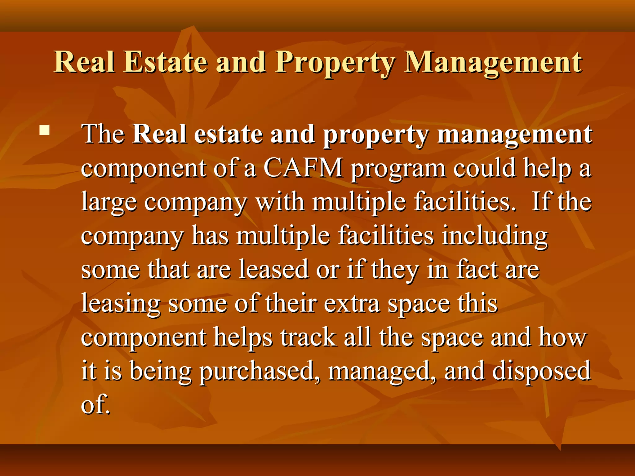 Real Estate and Property ManagementReal Estate and Property Management
 TheThe Real estate and property managementReal estate and property management
component of a CAFM program could help acomponent of a CAFM program could help a
large company with multiple facilities. If thelarge company with multiple facilities. If the
company has multiple facilities includingcompany has multiple facilities including
some that are leased or if they in fact aresome that are leased or if they in fact are
leasing some of their extra space thisleasing some of their extra space this
component helps track all the space and howcomponent helps track all the space and how
it is being purchased, managed, and disposedit is being purchased, managed, and disposed
of.of.
 