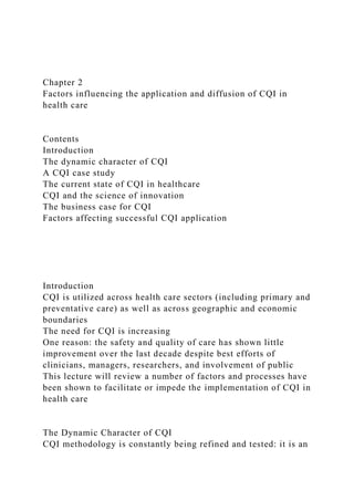 Chapter 2
Factors influencing the application and diffusion of CQI in
health care
Contents
Introduction
The dynamic character of CQI
A CQI case study
The current state of CQI in healthcare
CQI and the science of innovation
The business case for CQI
Factors affecting successful CQI application
Introduction
CQI is utilized across health care sectors (including primary and
preventative care) as well as across geographic and economic
boundaries
The need for CQI is increasing
One reason: the safety and quality of care has shown little
improvement over the last decade despite best efforts of
clinicians, managers, researchers, and involvement of public
This lecture will review a number of factors and processes have
been shown to facilitate or impede the implementation of CQI in
health care
The Dynamic Character of CQI
CQI methodology is constantly being refined and tested: it is an
 