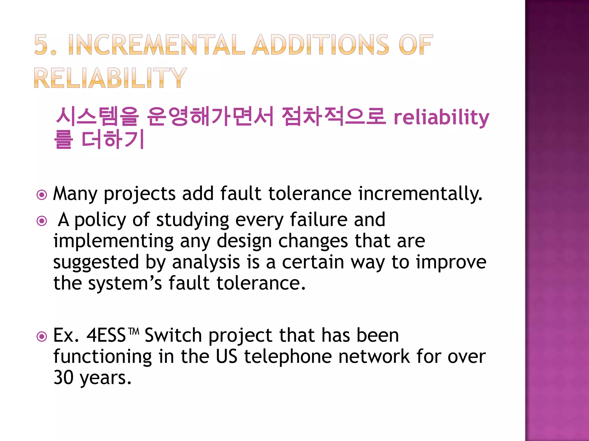 시스템을 운영해가면서 점차적으로 reliability
를 더하기
 Many projects add fault tolerance incrementally.
 A policy of studying every failure and
implementing any design changes that are
suggested by analysis is a certain way to improve
the system’s fault tolerance.
 Ex. 4ESS™ Switch project that has been
functioning in the US telephone network for over
30 years.
 