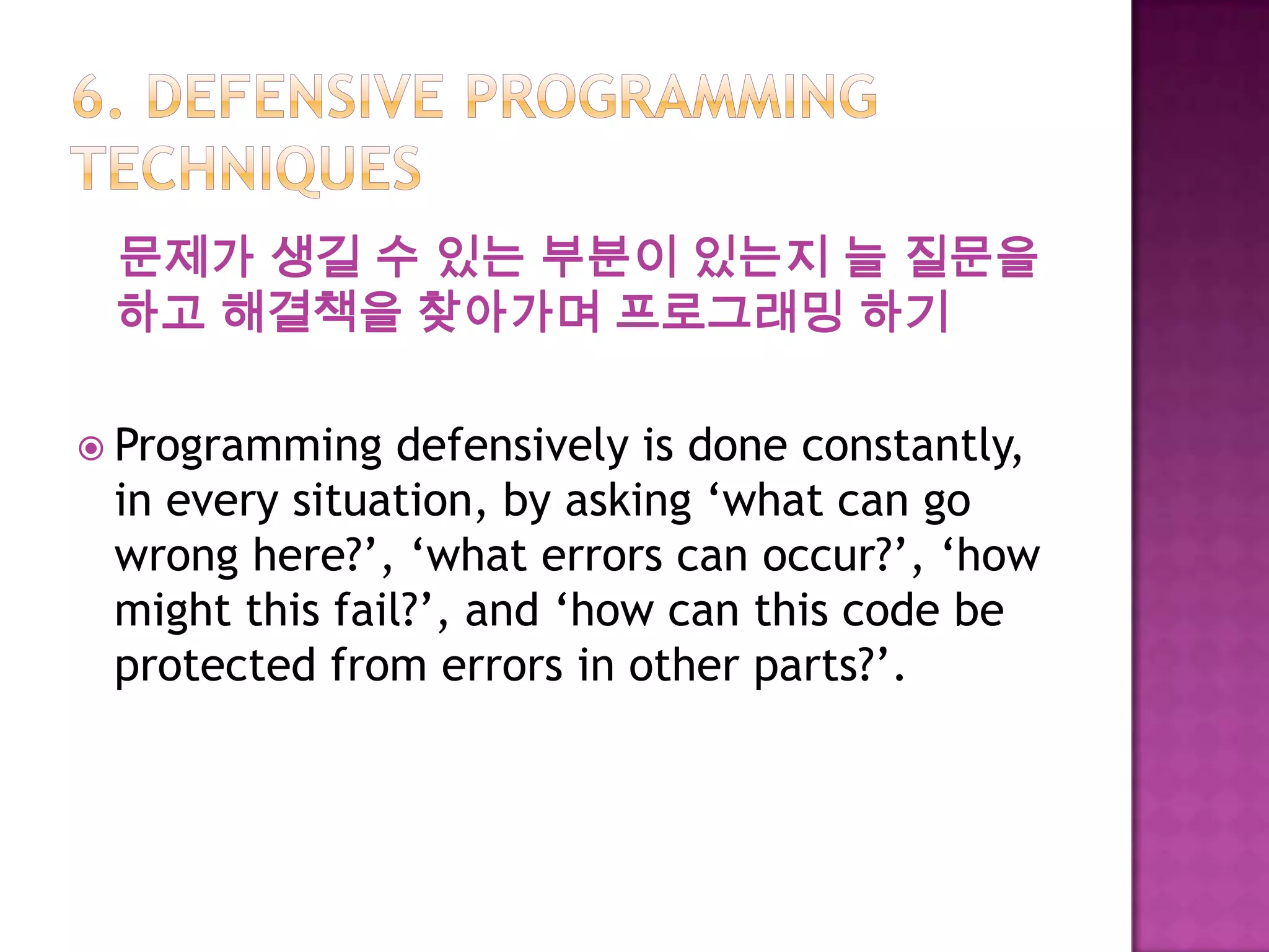 문제가 생길 수 있는 부분이 있는지 늘 질문을
하고 해결책을 찾아가며 프로그래밍 하기
 Programming defensively is done constantly,
in every situation, by asking ‘what can go
wrong here?’, ‘what errors can occur?’, ‘how
might this fail?’, and ‘how can this code be
protected from errors in other parts?’.
 