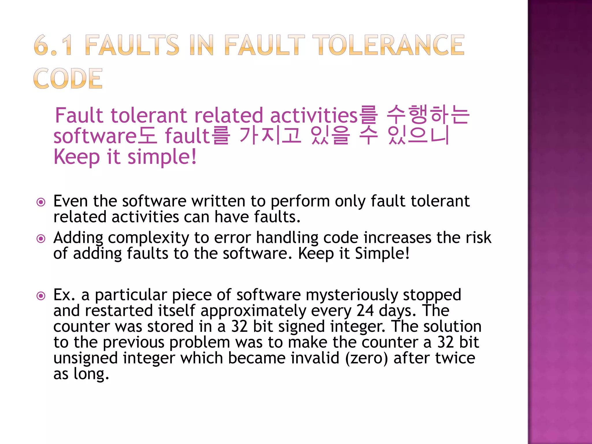Fault tolerant related activities를 수행하는
software도 fault를 가지고 있을 수 있으니
Keep it simple!
 Even the software written to perform only fault tolerant
related activities can have faults.
 Adding complexity to error handling code increases the risk
of adding faults to the software. Keep it Simple!
 Ex. a particular piece of software mysteriously stopped
and restarted itself approximately every 24 days. The
counter was stored in a 32 bit signed integer. The solution
to the previous problem was to make the counter a 32 bit
unsigned integer which became invalid (zero) after twice
as long.
 
