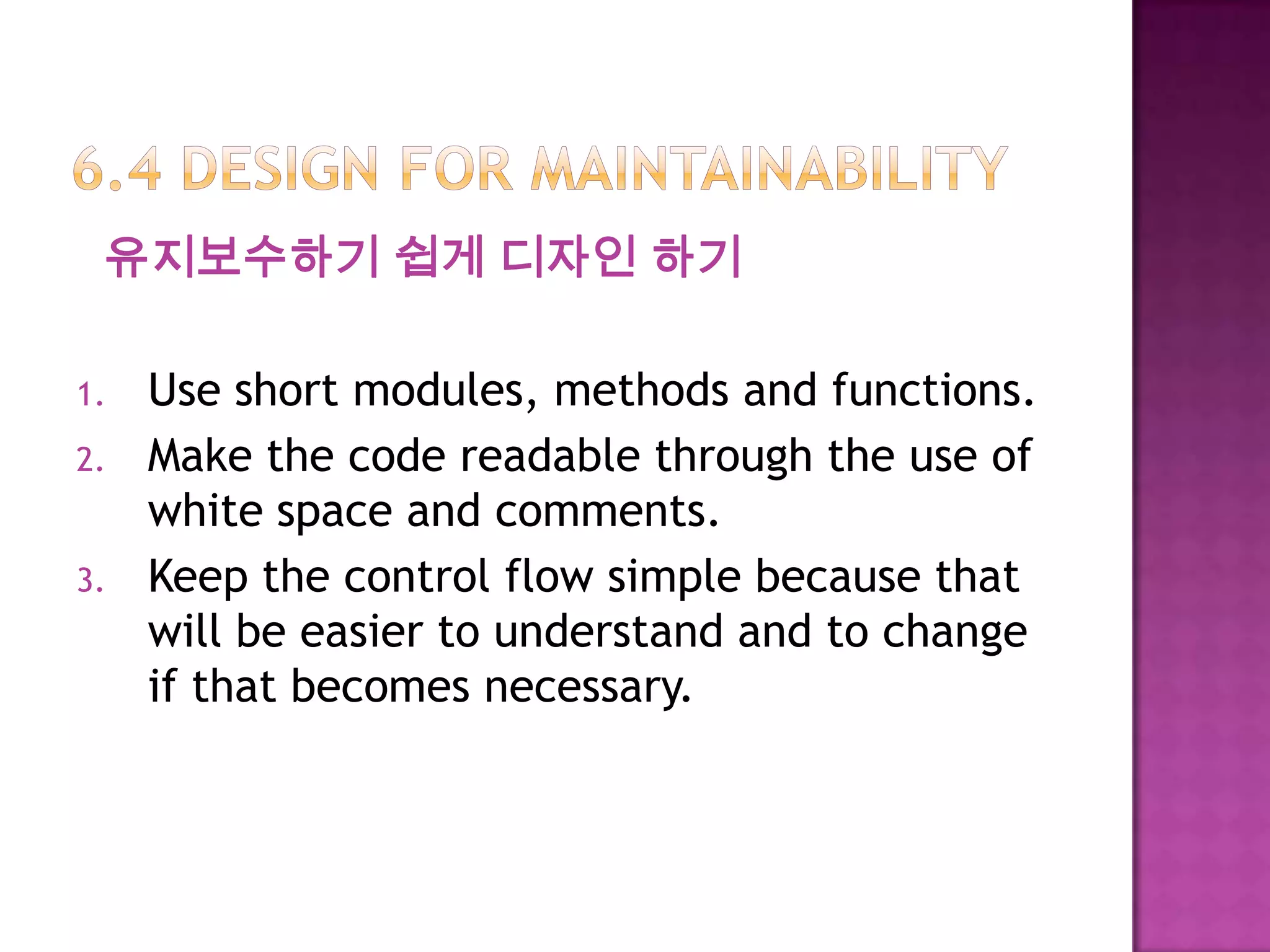 유지보수하기 쉽게 디자인 하기
1. Use short modules, methods and functions.
2. Make the code readable through the use of
white space and comments.
3. Keep the control flow simple because that
will be easier to understand and to change
if that becomes necessary.
 