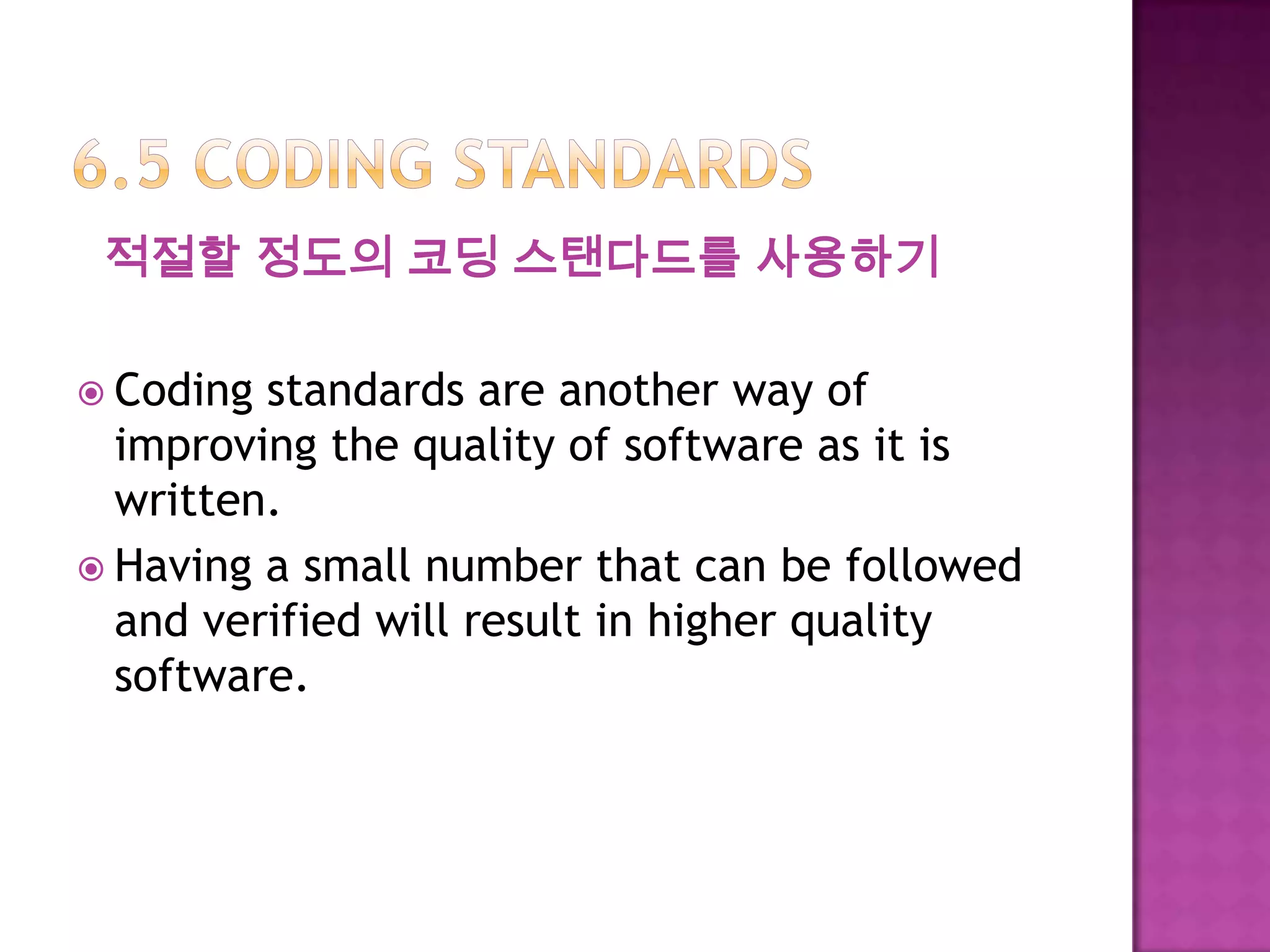 적절할 정도의 코딩 스탠다드를 사용하기
 Coding standards are another way of
improving the quality of software as it is
written.
 Having a small number that can be followed
and verified will result in higher quality
software.
 