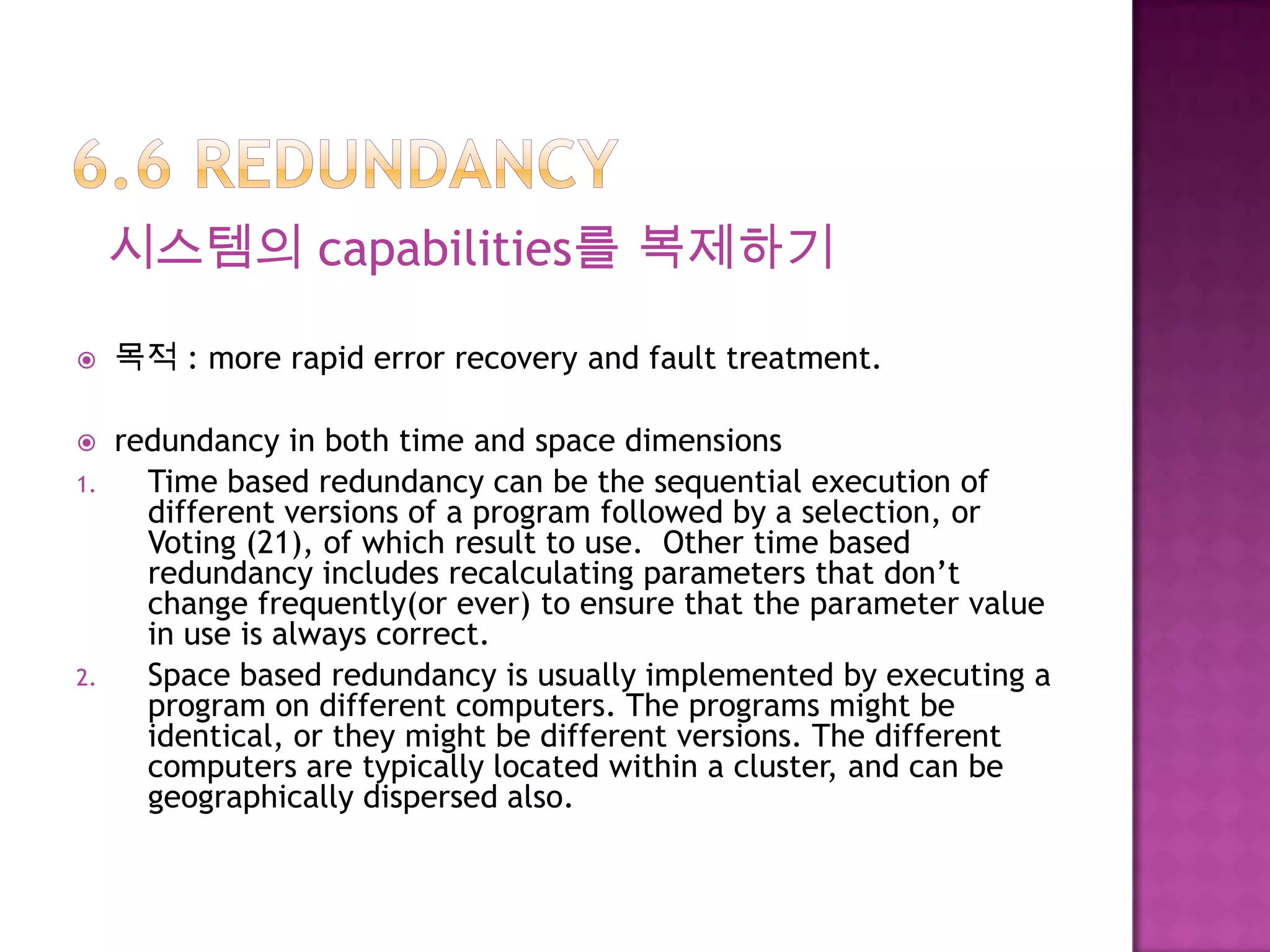 시스템의 capabilities를 복제하기
 목적 : more rapid error recovery and fault treatment.
 redundancy in both time and space dimensions
1. Time based redundancy can be the sequential execution of
different versions of a program followed by a selection, or
Voting (21), of which result to use. Other time based
redundancy includes recalculating parameters that don’t
change frequently(or ever) to ensure that the parameter value
in use is always correct.
2. Space based redundancy is usually implemented by executing a
program on different computers. The programs might be
identical, or they might be different versions. The different
computers are typically located within a cluster, and can be
geographically dispersed also.
 