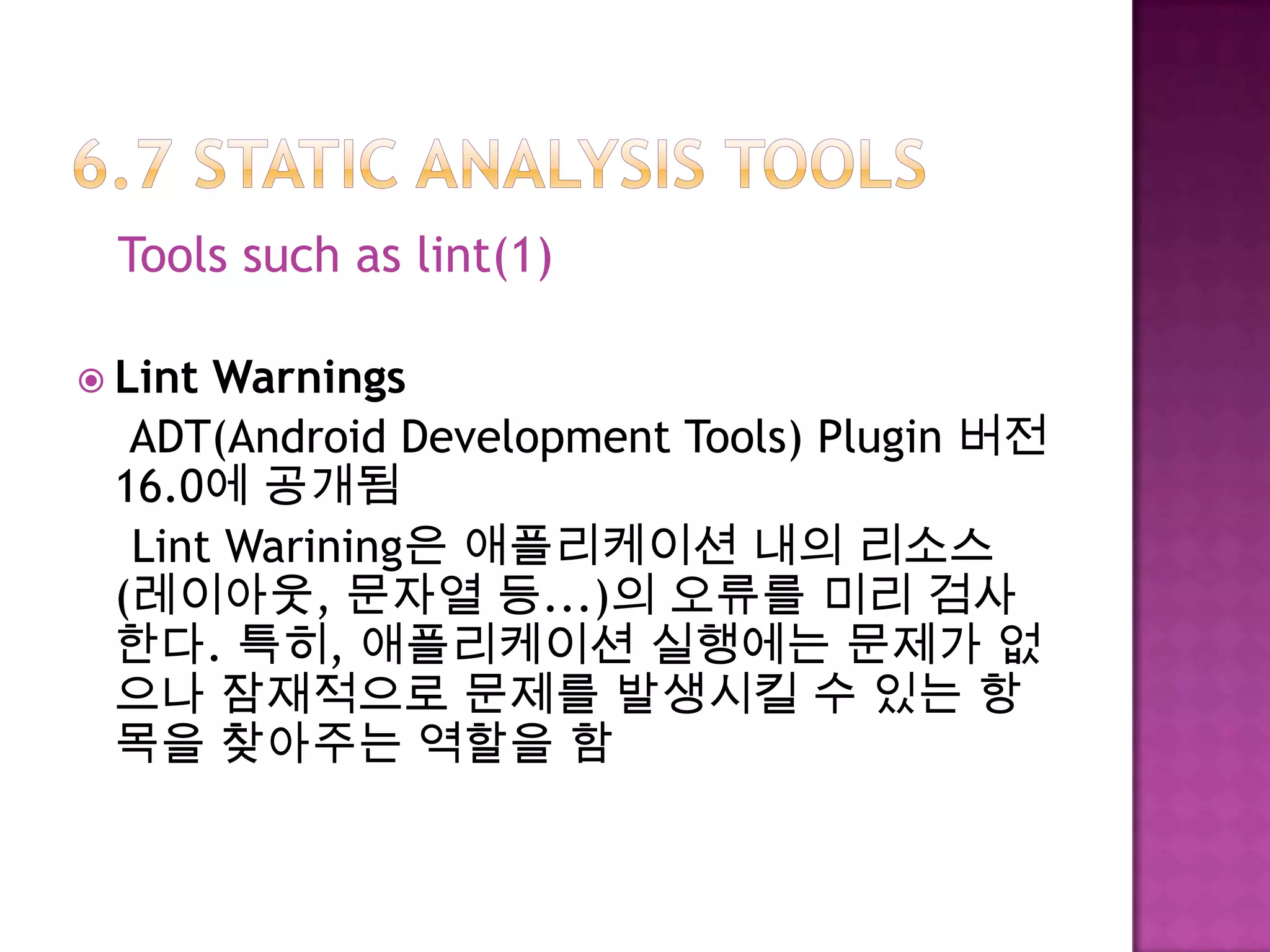 Tools such as lint(1)
 Lint Warnings
ADT(Android Development Tools) Plugin 버전
16.0에 공개됨
Lint Warining은 애플리케이션 내의 리소스
(레이아웃, 문자열 등...)의 오류를 미리 검사
한다. 특히, 애플리케이션 실행에는 문제가 없
으나 잠재적으로 문제를 발생시킬 수 있는 항
목을 찾아주는 역할을 함
 