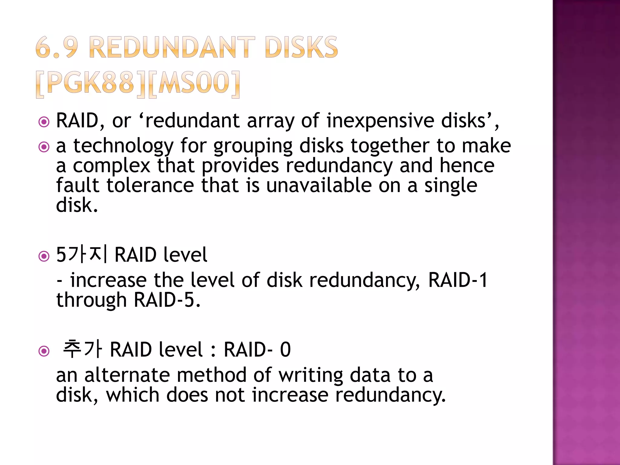  RAID, or ‘redundant array of inexpensive disks’,
 a technology for grouping disks together to make
a complex that provides redundancy and hence
fault tolerance that is unavailable on a single
disk.
 5가지 RAID level
- increase the level of disk redundancy, RAID-1
through RAID-5.
 추가 RAID level : RAID- 0
an alternate method of writing data to a
disk, which does not increase redundancy.
 