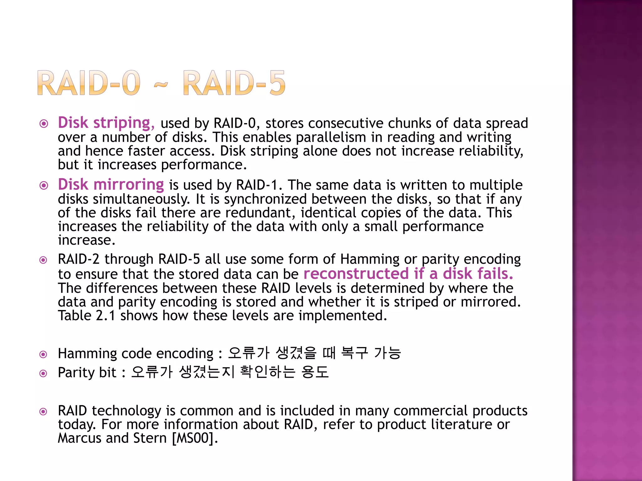  Disk striping, used by RAID-0, stores consecutive chunks of data spread
over a number of disks. This enables parallelism in reading and writing
and hence faster access. Disk striping alone does not increase reliability,
but it increases performance.
 Disk mirroring is used by RAID-1. The same data is written to multiple
disks simultaneously. It is synchronized between the disks, so that if any
of the disks fail there are redundant, identical copies of the data. This
increases the reliability of the data with only a small performance
increase.
 RAID-2 through RAID-5 all use some form of Hamming or parity encoding
to ensure that the stored data can be reconstructed if a disk fails.
The differences between these RAID levels is determined by where the
data and parity encoding is stored and whether it is striped or mirrored.
Table 2.1 shows how these levels are implemented.
 Hamming code encoding : 오류가 생겼을 때 복구 가능
 Parity bit : 오류가 생겼는지 확인하는 용도
 RAID technology is common and is included in many commercial products
today. For more information about RAID, refer to product literature or
Marcus and Stern [MS00].
 