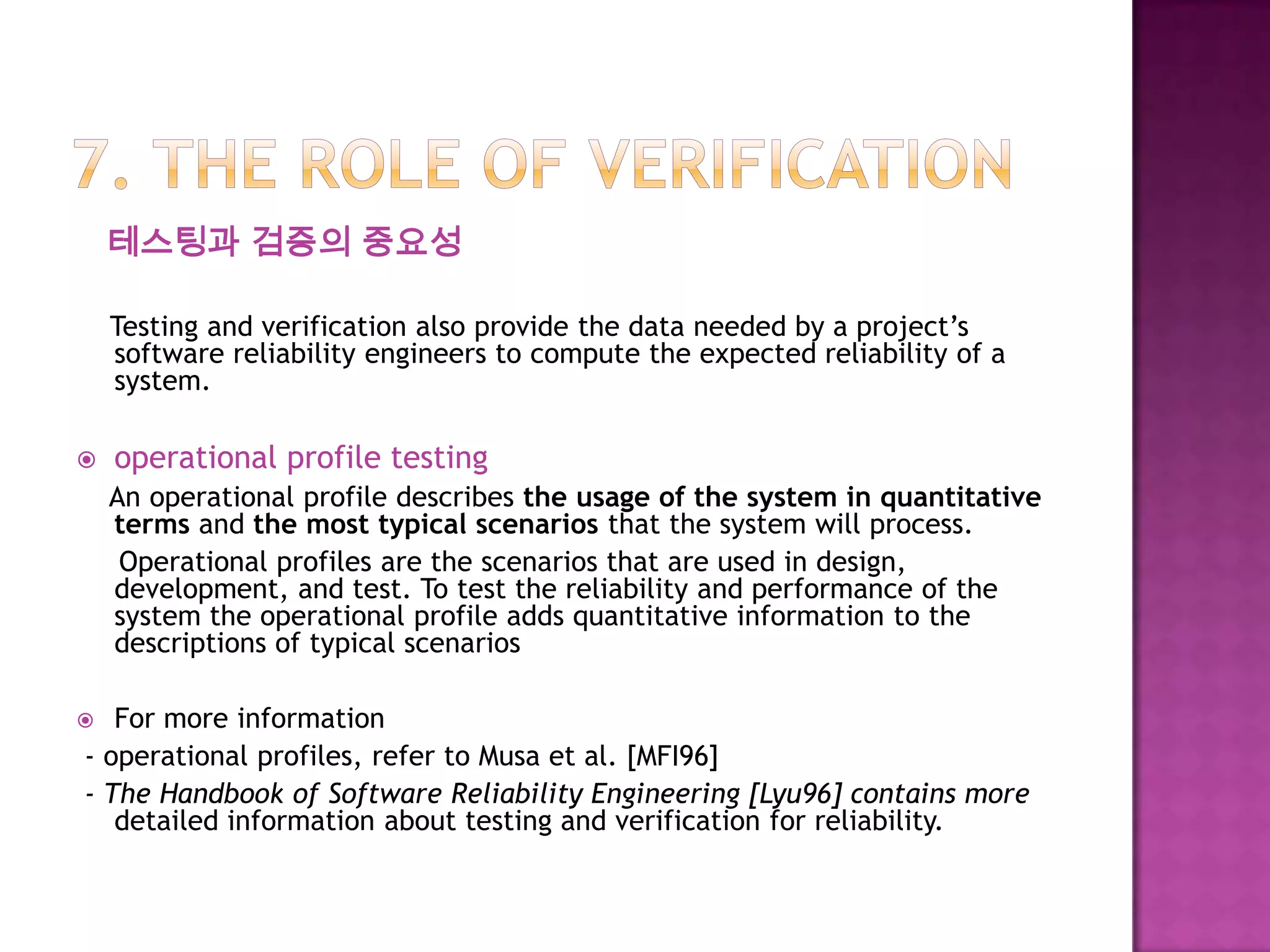 테스팅과 검증의 중요성
Testing and verification also provide the data needed by a project’s
software reliability engineers to compute the expected reliability of a
system.
 operational profile testing
An operational profile describes the usage of the system in quantitative
terms and the most typical scenarios that the system will process.
Operational profiles are the scenarios that are used in design,
development, and test. To test the reliability and performance of the
system the operational profile adds quantitative information to the
descriptions of typical scenarios
 For more information
- operational profiles, refer to Musa et al. [MFI96]
- The Handbook of Software Reliability Engineering [Lyu96] contains more
detailed information about testing and verification for reliability.
 