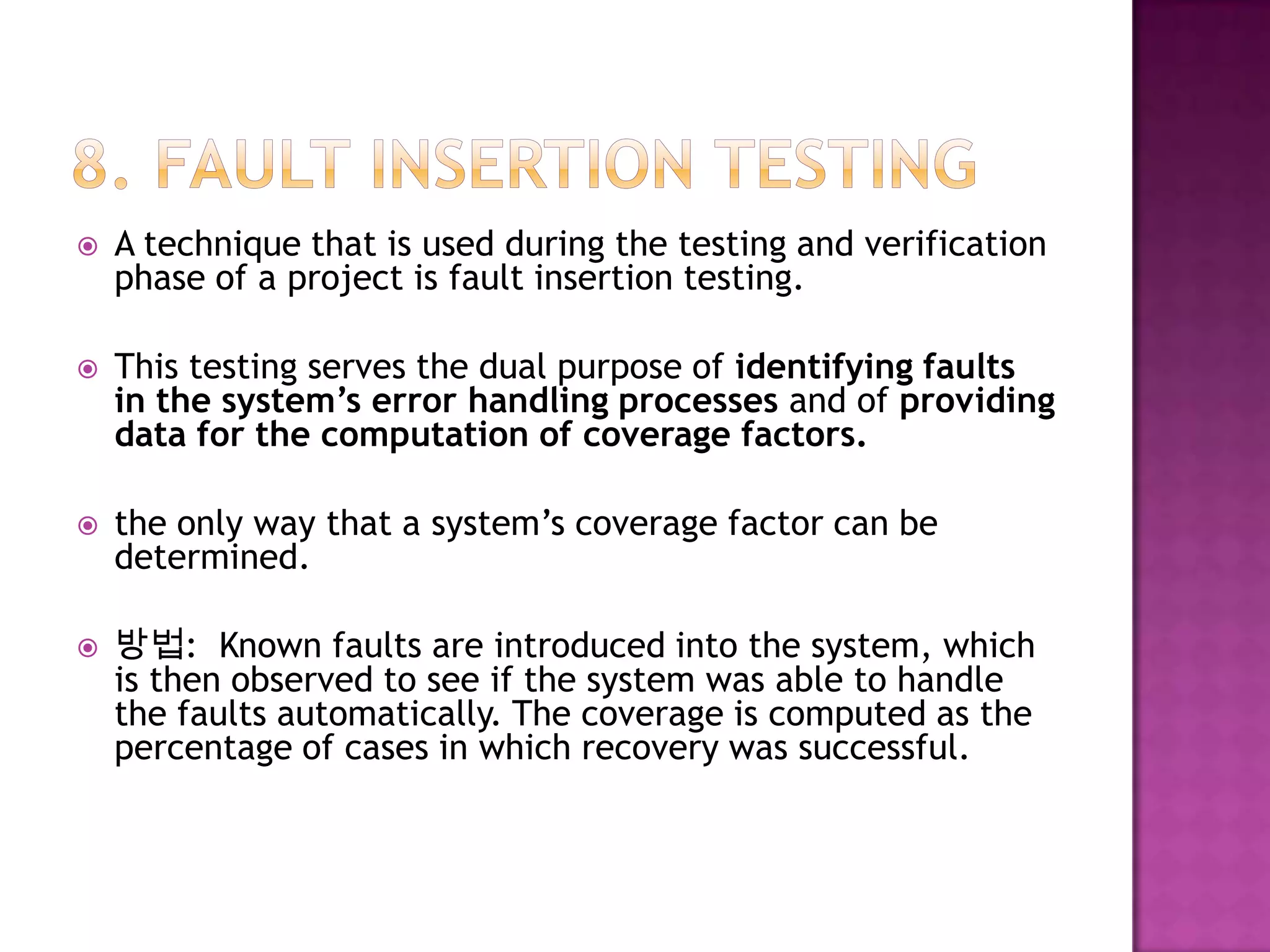  A technique that is used during the testing and verification
phase of a project is fault insertion testing.
 This testing serves the dual purpose of identifying faults
in the system’s error handling processes and of providing
data for the computation of coverage factors.
 the only way that a system’s coverage factor can be
determined.
 방법: Known faults are introduced into the system, which
is then observed to see if the system was able to handle
the faults automatically. The coverage is computed as the
percentage of cases in which recovery was successful.
 
