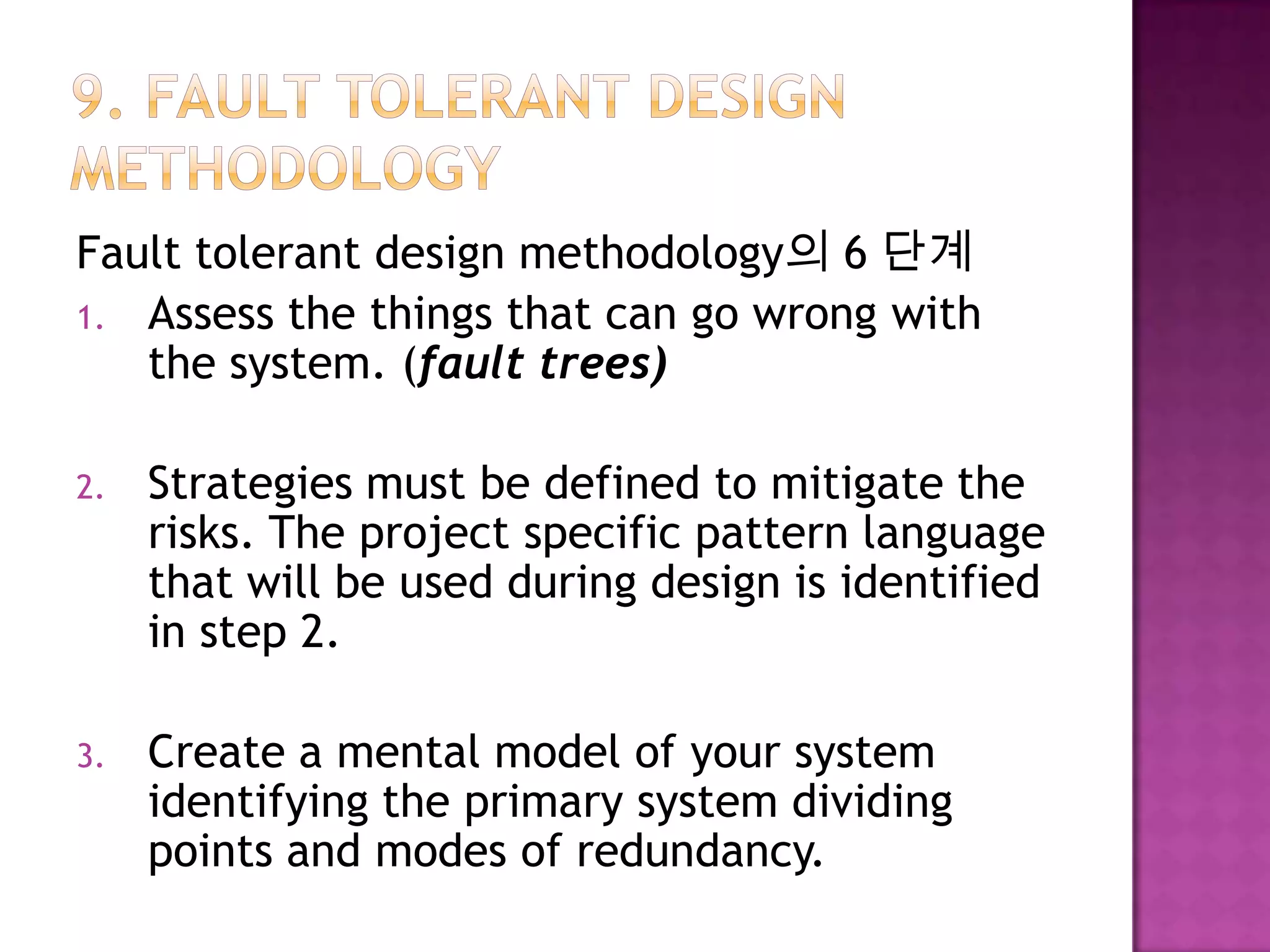 Fault tolerant design methodology의 6 단계
1. Assess the things that can go wrong with
the system. (fault trees)
2. Strategies must be defined to mitigate the
risks. The project specific pattern language
that will be used during design is identified
in step 2.
3. Create a mental model of your system
identifying the primary system dividing
points and modes of redundancy.
 