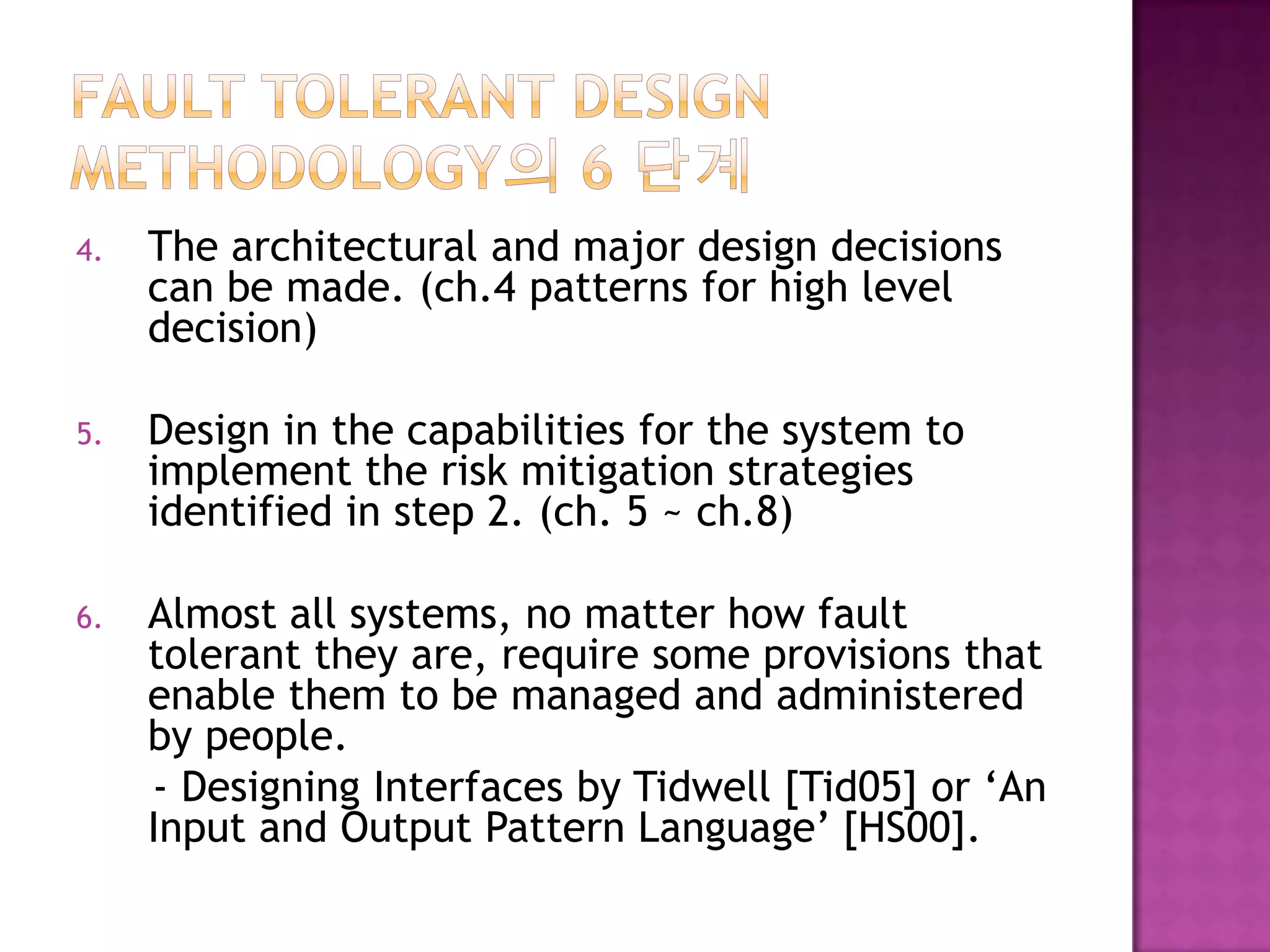 4. The architectural and major design decisions
can be made. (ch.4 patterns for high level
decision)
5. Design in the capabilities for the system to
implement the risk mitigation strategies
identified in step 2. (ch. 5 ~ ch.8)
6. Almost all systems, no matter how fault
tolerant they are, require some provisions that
enable them to be managed and administered
by people.
- Designing Interfaces by Tidwell [Tid05] or ‘An
Input and Output Pattern Language’ [HS00].
 