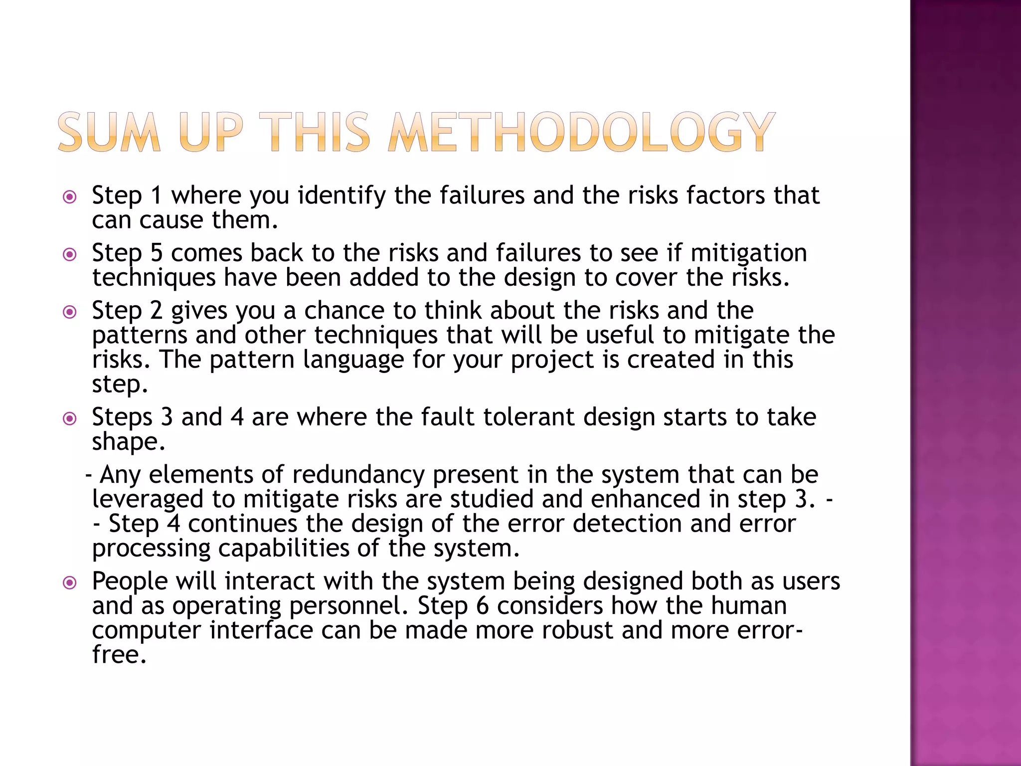  Step 1 where you identify the failures and the risks factors that
can cause them.
 Step 5 comes back to the risks and failures to see if mitigation
techniques have been added to the design to cover the risks.
 Step 2 gives you a chance to think about the risks and the
patterns and other techniques that will be useful to mitigate the
risks. The pattern language for your project is created in this
step.
 Steps 3 and 4 are where the fault tolerant design starts to take
shape.
- Any elements of redundancy present in the system that can be
leveraged to mitigate risks are studied and enhanced in step 3. -
- Step 4 continues the design of the error detection and error
processing capabilities of the system.
 People will interact with the system being designed both as users
and as operating personnel. Step 6 considers how the human
computer interface can be made more robust and more error-
free.
 