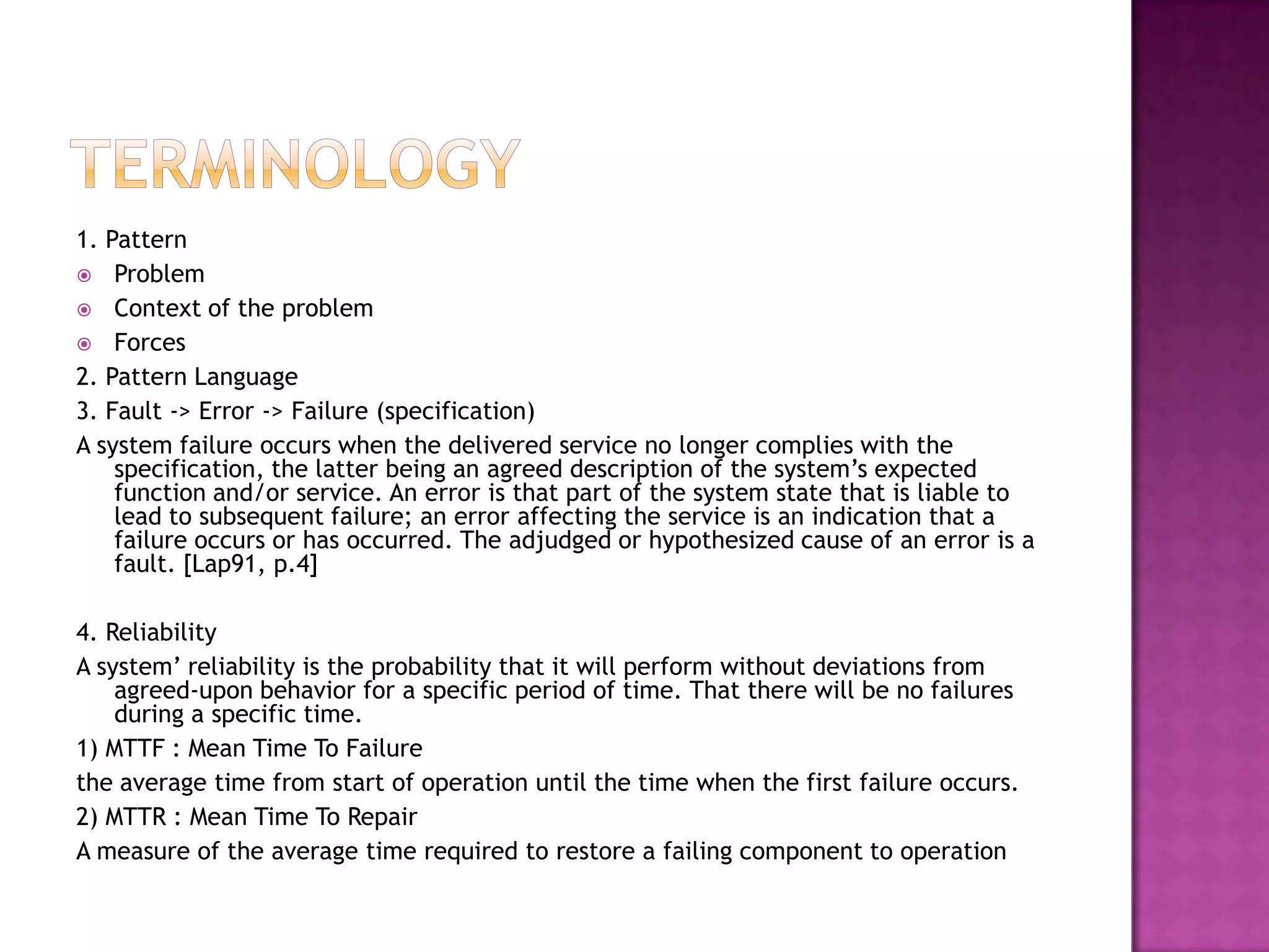 1. Pattern
 Problem
 Context of the problem
 Forces
2. Pattern Language
3. Fault -> Error -> Failure (specification)
A system failure occurs when the delivered service no longer complies with the
specification, the latter being an agreed description of the system’s expected
function and/or service. An error is that part of the system state that is liable to
lead to subsequent failure; an error affecting the service is an indication that a
failure occurs or has occurred. The adjudged or hypothesized cause of an error is a
fault. [Lap91, p.4]
4. Reliability
A system’ reliability is the probability that it will perform without deviations from
agreed-upon behavior for a specific period of time. That there will be no failures
during a specific time.
1) MTTF : Mean Time To Failure
the average time from start of operation until the time when the first failure occurs.
2) MTTR : Mean Time To Repair
A measure of the average time required to restore a failing component to operation
 