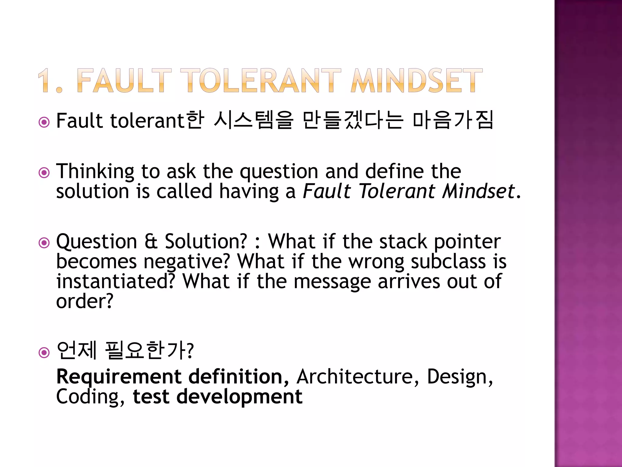 Fault tolerant한 시스템을 만들겠다는 마음가짐
 Thinking to ask the question and define the
solution is called having a Fault Tolerant Mindset.
 Question & Solution? : What if the stack pointer
becomes negative? What if the wrong subclass is
instantiated? What if the message arrives out of
order?
 언제 필요한가?
Requirement definition, Architecture, Design,
Coding, test development
 