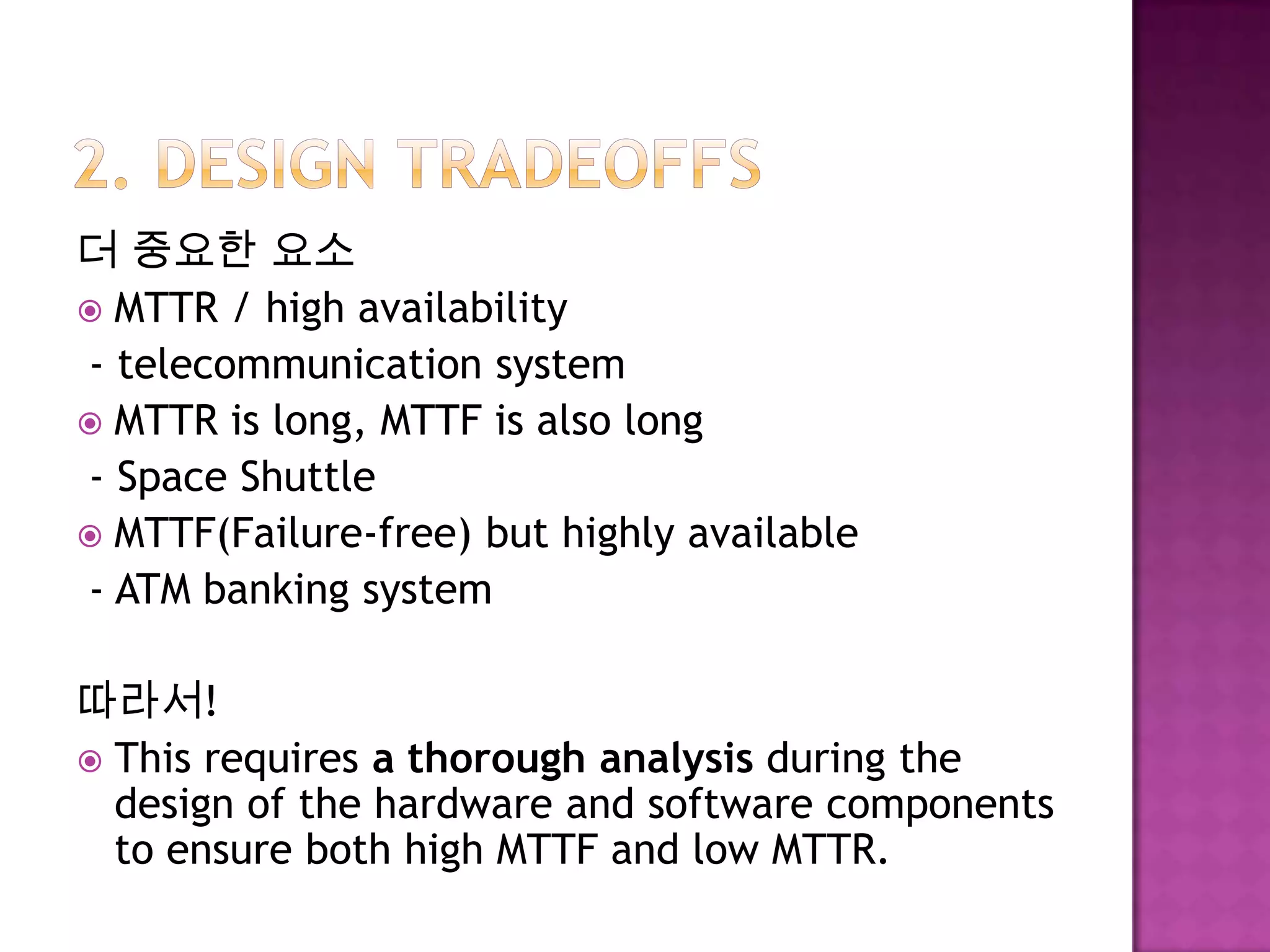 더 중요한 요소
 MTTR / high availability
- telecommunication system
 MTTR is long, MTTF is also long
- Space Shuttle
 MTTF(Failure-free) but highly available
- ATM banking system
따라서!
 This requires a thorough analysis during the
design of the hardware and software components
to ensure both high MTTF and low MTTR.
 