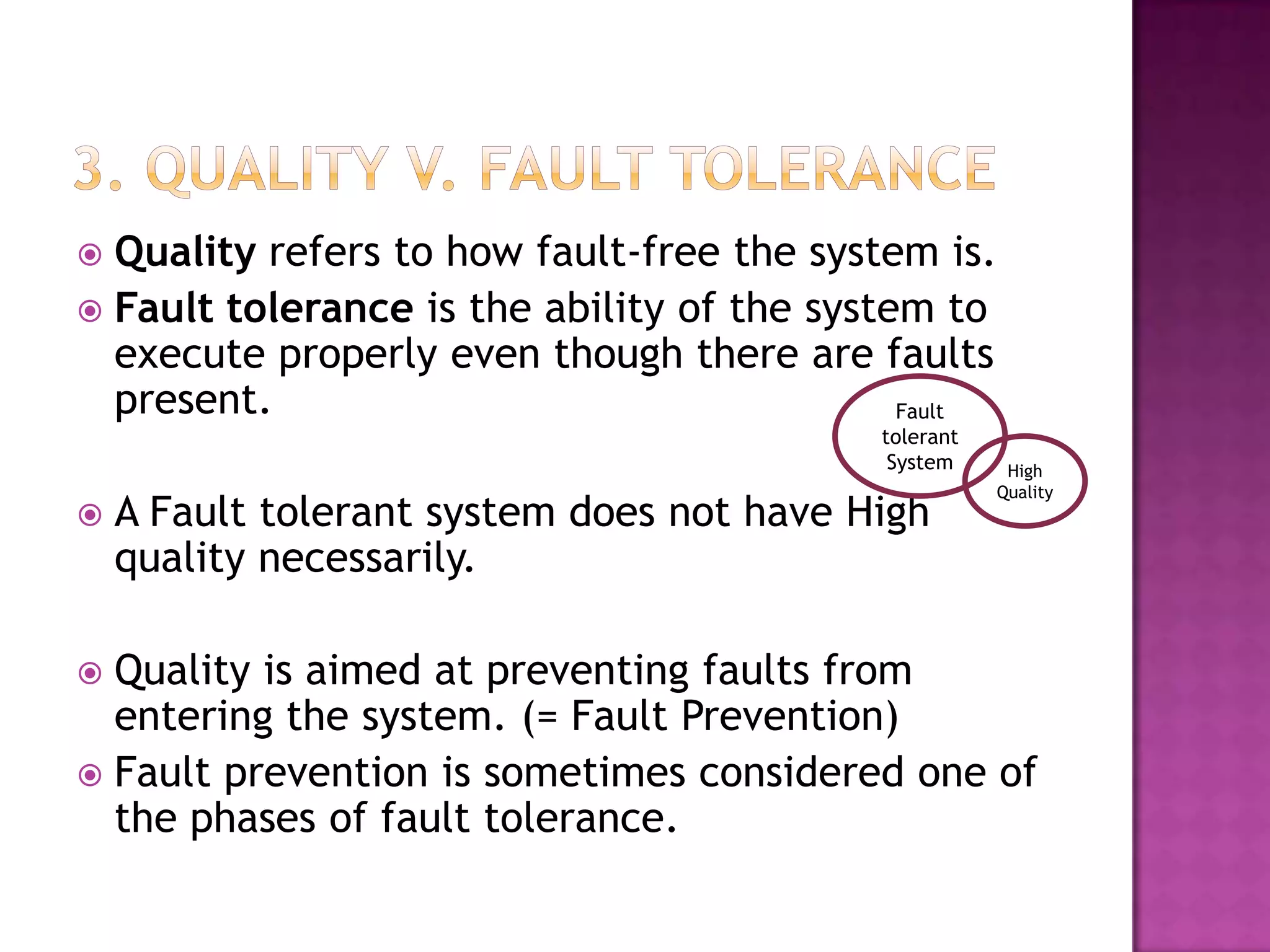  Quality refers to how fault-free the system is.
 Fault tolerance is the ability of the system to
execute properly even though there are faults
present.
 A Fault tolerant system does not have High
quality necessarily.
 Quality is aimed at preventing faults from
entering the system. (= Fault Prevention)
 Fault prevention is sometimes considered one of
the phases of fault tolerance.
High
Quality
Fault
tolerant
System
 