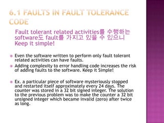 Fault tolerant related activities를 수행하는
software도 fault를 가지고 있을 수 있으니
Keep it simple!
 Even the software written to perform only fault tolerant
related activities can have faults.
 Adding complexity to error handling code increases the risk
of adding faults to the software. Keep it Simple!
 Ex. a particular piece of software mysteriously stopped
and restarted itself approximately every 24 days. The
counter was stored in a 32 bit signed integer. The solution
to the previous problem was to make the counter a 32 bit
unsigned integer which became invalid (zero) after twice
as long.
 