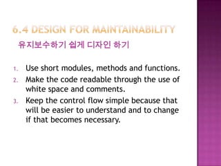 유지보수하기 쉽게 디자인 하기
1. Use short modules, methods and functions.
2. Make the code readable through the use of
white space and comments.
3. Keep the control flow simple because that
will be easier to understand and to change
if that becomes necessary.
 