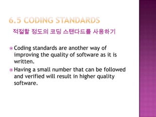 적절할 정도의 코딩 스탠다드를 사용하기
 Coding standards are another way of
improving the quality of software as it is
written.
 Having a small number that can be followed
and verified will result in higher quality
software.
 