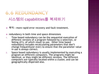 시스템의 capabilities를 복제하기
 목적 : more rapid error recovery and fault treatment.
 redundancy in both time and space dimensions
1. Time based redundancy can be the sequential execution of
different versions of a program followed by a selection, or
Voting (21), of which result to use. Other time based
redundancy includes recalculating parameters that don’t
change frequently(or ever) to ensure that the parameter value
in use is always correct.
2. Space based redundancy is usually implemented by executing a
program on different computers. The programs might be
identical, or they might be different versions. The different
computers are typically located within a cluster, and can be
geographically dispersed also.
 