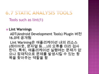 Tools such as lint(1)
 Lint Warnings
ADT(Android Development Tools) Plugin 버전
16.0에 공개됨
Lint Warining은 애플리케이션 내의 리소스
(레이아웃, 문자열 등...)의 오류를 미리 검사
한다. 특히, 애플리케이션 실행에는 문제가 없
으나 잠재적으로 문제를 발생시킬 수 있는 항
목을 찾아주는 역할을 함
 