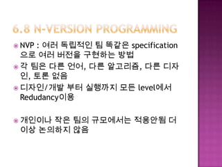  NVP : 여러 독립적인 팀 똑같은 specification
으로 여러 버전을 구현하는 방법
 각 팀은 다른 언어, 다른 알고리즘, 다른 디자
인, 토론 없음
 디자인/개발 부터 실행까지 모든 level에서
Redudancy이용
 개인이나 작은 팀의 규모에서는 적용안됨 더
이상 논의하지 않음
 
