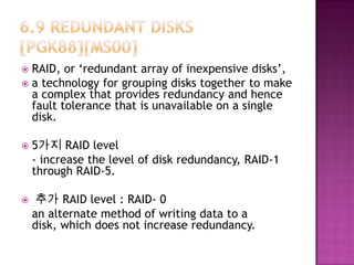  RAID, or ‘redundant array of inexpensive disks’,
 a technology for grouping disks together to make
a complex that provides redundancy and hence
fault tolerance that is unavailable on a single
disk.
 5가지 RAID level
- increase the level of disk redundancy, RAID-1
through RAID-5.
 추가 RAID level : RAID- 0
an alternate method of writing data to a
disk, which does not increase redundancy.
 
