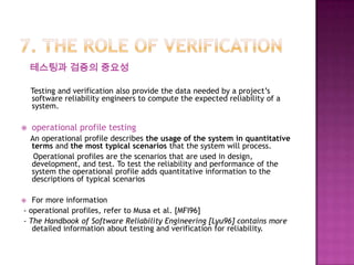 테스팅과 검증의 중요성
Testing and verification also provide the data needed by a project’s
software reliability engineers to compute the expected reliability of a
system.
 operational profile testing
An operational profile describes the usage of the system in quantitative
terms and the most typical scenarios that the system will process.
Operational profiles are the scenarios that are used in design,
development, and test. To test the reliability and performance of the
system the operational profile adds quantitative information to the
descriptions of typical scenarios
 For more information
- operational profiles, refer to Musa et al. [MFI96]
- The Handbook of Software Reliability Engineering [Lyu96] contains more
detailed information about testing and verification for reliability.
 