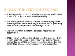  A technique that is used during the testing and verification
phase of a project is fault insertion testing.
 This testing serves the dual purpose of identifying faults
in the system’s error handling processes and of providing
data for the computation of coverage factors.
 the only way that a system’s coverage factor can be
determined.
 방법: Known faults are introduced into the system, which
is then observed to see if the system was able to handle
the faults automatically. The coverage is computed as the
percentage of cases in which recovery was successful.
 