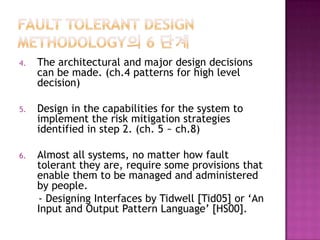 4. The architectural and major design decisions
can be made. (ch.4 patterns for high level
decision)
5. Design in the capabilities for the system to
implement the risk mitigation strategies
identified in step 2. (ch. 5 ~ ch.8)
6. Almost all systems, no matter how fault
tolerant they are, require some provisions that
enable them to be managed and administered
by people.
- Designing Interfaces by Tidwell [Tid05] or ‘An
Input and Output Pattern Language’ [HS00].
 