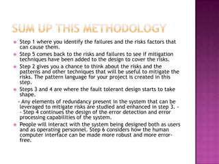  Step 1 where you identify the failures and the risks factors that
can cause them.
 Step 5 comes back to the risks and failures to see if mitigation
techniques have been added to the design to cover the risks.
 Step 2 gives you a chance to think about the risks and the
patterns and other techniques that will be useful to mitigate the
risks. The pattern language for your project is created in this
step.
 Steps 3 and 4 are where the fault tolerant design starts to take
shape.
- Any elements of redundancy present in the system that can be
leveraged to mitigate risks are studied and enhanced in step 3. -
- Step 4 continues the design of the error detection and error
processing capabilities of the system.
 People will interact with the system being designed both as users
and as operating personnel. Step 6 considers how the human
computer interface can be made more robust and more error-
free.
 