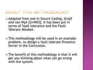  Adapted from one in Secure Coding, Graff
and van Wyk [GvW03]. It has been put in
terms of fault tolerance and the Fault
Tolerant Mindset.
 This methodology will be used in an example
problem, to design a fault tolerant Presence
Server in the Conclusion.
 The benefit of this methodology is that it will
get you thinking about what can go wrong
with the system.
 