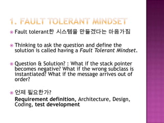  Fault tolerant한 시스템을 만들겠다는 마음가짐
 Thinking to ask the question and define the
solution is called having a Fault Tolerant Mindset.
 Question & Solution? : What if the stack pointer
becomes negative? What if the wrong subclass is
instantiated? What if the message arrives out of
order?
 언제 필요한가?
Requirement definition, Architecture, Design,
Coding, test development
 