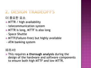 더 중요한 요소
 MTTR / high availability
- telecommunication system
 MTTR is long, MTTF is also long
- Space Shuttle
 MTTF(Failure-free) but highly available
- ATM banking system
따라서!
 This requires a thorough analysis during the
design of the hardware and software components
to ensure both high MTTF and low MTTR.
 