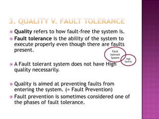  Quality refers to how fault-free the system is.
 Fault tolerance is the ability of the system to
execute properly even though there are faults
present.
 A Fault tolerant system does not have High
quality necessarily.
 Quality is aimed at preventing faults from
entering the system. (= Fault Prevention)
 Fault prevention is sometimes considered one of
the phases of fault tolerance.
High
Quality
Fault
tolerant
System
 