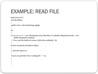 EXAMPLE: READ FILE
import java.io.*;
class ReadFilter
{
public static void main(String args[])
{
try
{
FileInputStream fin = new FileInputStream("Filterfile.txt"); BufferedInputStream bis = new
BufferedInputStream(fin);
// Now read the buffered stream. while (bis.available() > 0)
{
System.out.print( (char)bis.read() );
}
} catch (Exception e)
{
System.err.println("Error reading file: " + e);
}
}
}
 
