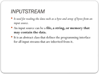 INPUTSTREAM
 Is used for reading the data such as a byte and array of bytes from an
input source.
 An input source can be a file, a string, or memory that
may contain the data.
 It is an abstract class that defines the programming interface
for all input streams that are inherited from it.
 