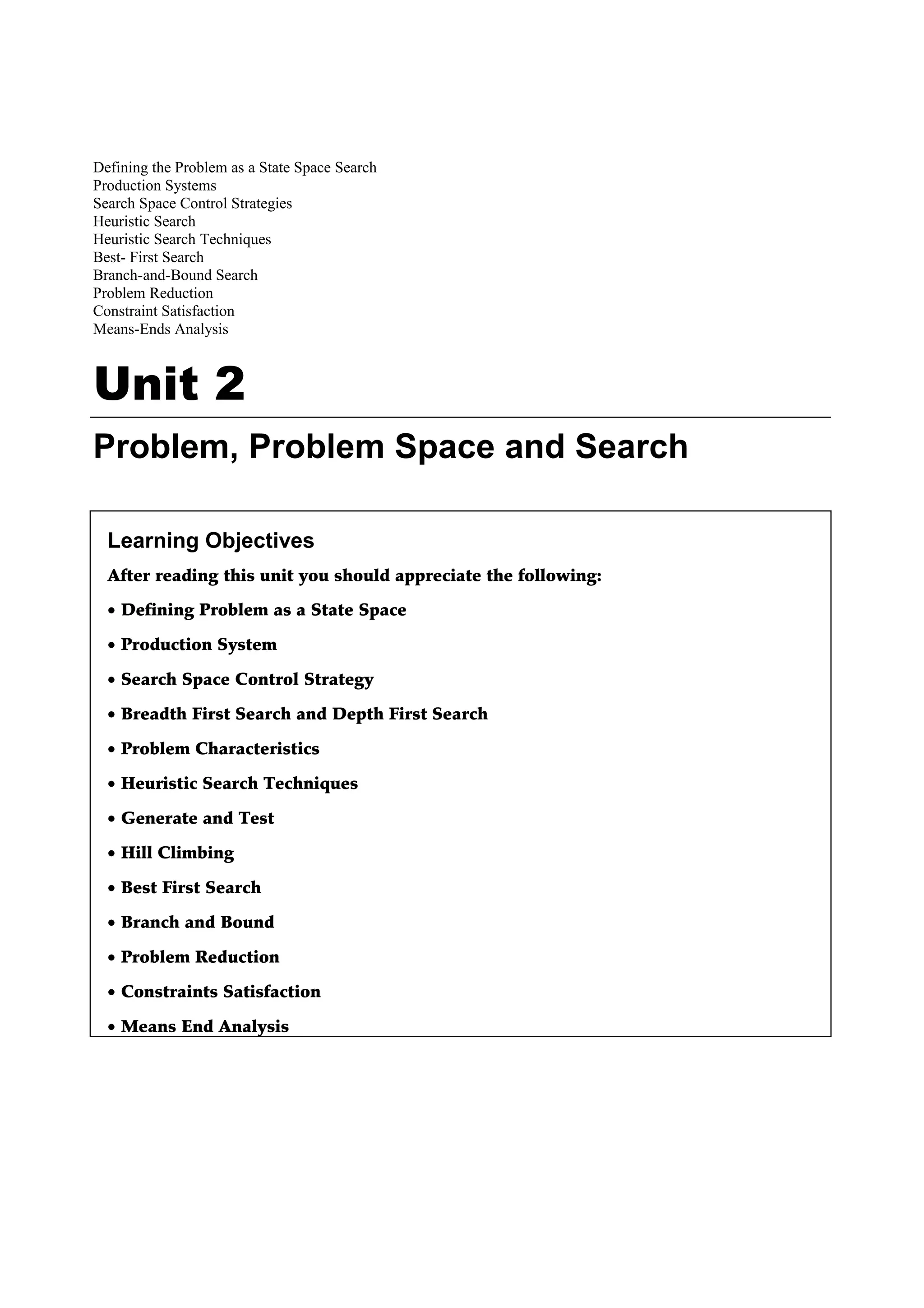 Defining the Problem as a State Space Search
Production Systems
Search Space Control Strategies
Heuristic Search
Heuristic Search Techniques
Best- First Search
Branch-and-Bound Search
Problem Reduction
Constraint Satisfaction
Means-Ends Analysis
Unit 2
Problem, Problem Space and Search
Learning Objectives
After reading this unit you should appreciate the following:
• Defining Problem as a State Space
• Production System
• Search Space Control Strategy
• Breadth First Search and Depth First Search
• Problem Characteristics
• Heuristic Search Techniques
• Generate and Test
• Hill Climbing
• Best First Search
• Branch and Bound
• Problem Reduction
• Constraints Satisfaction
• Means End Analysis
 